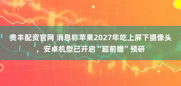 贵丰配资官网 消息称苹果2027年吃上屏下摄像头，安卓机型已开启“超前瞻”预研