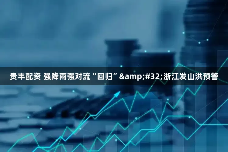 贵丰配资 强降雨强对流“回归”&#32;浙江发山洪预警