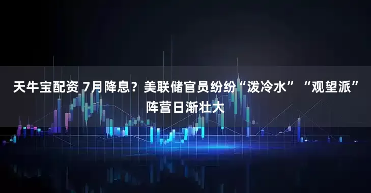 天牛宝配资 7月降息？美联储官员纷纷“泼冷水” “观望派”阵营日渐壮大