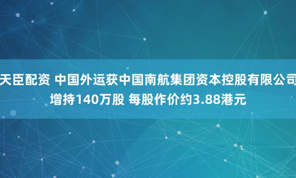 天臣配资 中国外运获中国南航集团资本控股有限公司增持140万股 每股作价约3.88港元