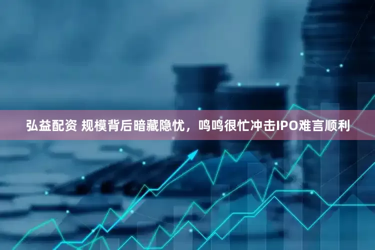 弘益配资 规模背后暗藏隐忧，鸣鸣很忙冲击IPO难言顺利