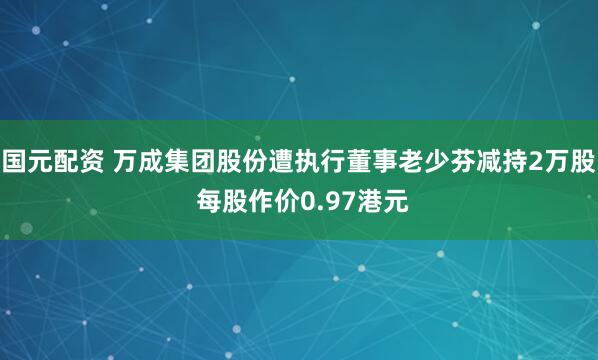 国元配资 万成集团股份遭执行董事老少芬减持2万股 每股作价0.97港元