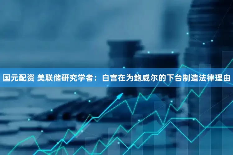 国元配资 美联储研究学者：白宫在为鲍威尔的下台制造法律理由