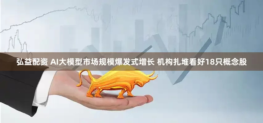 弘益配资 AI大模型市场规模爆发式增长 机构扎堆看好18只概念股