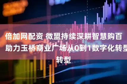 倍加网配资 微盟持续深耕智慧购百，助力玉桥商业广场从0到1数字化转型