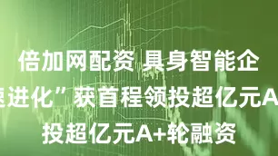 倍加网配资 具身智能企业“加速进化”获首程领投超亿元A+轮融资