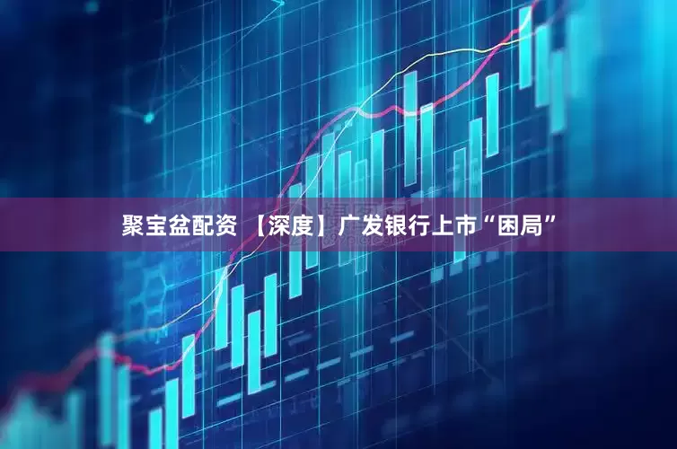 聚宝盆配资 【深度】广发银行上市“困局”