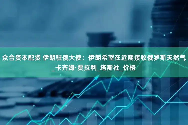 众合资本配资 伊朗驻俄大使：伊朗希望在近期接收俄罗斯天然气_卡齐姆·贾拉利_塔斯社_价格
