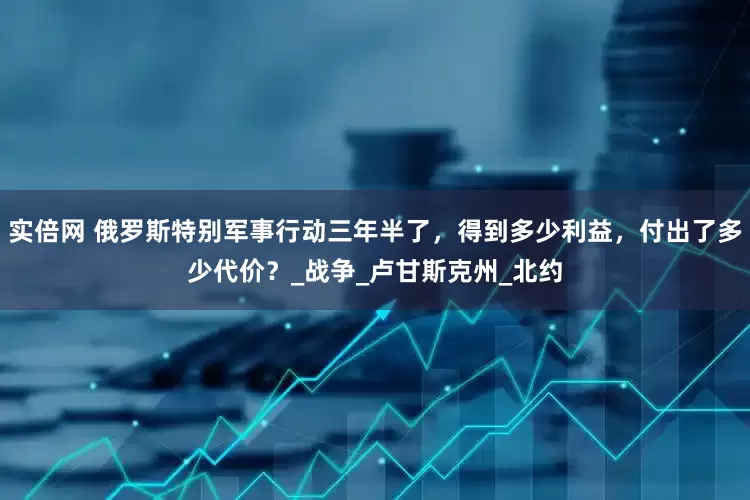 实倍网 俄罗斯特别军事行动三年半了，得到多少利益，付出了多少代价？_战争_卢甘斯克州_北约