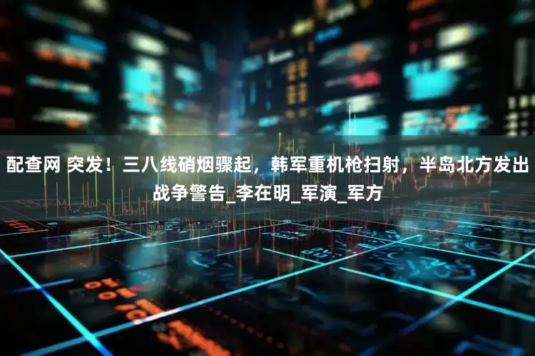 配查网 突发！三八线硝烟骤起，韩军重机枪扫射，半岛北方发出战争警告_李在明_军演_军方