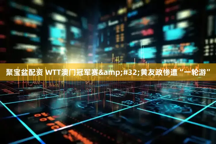 聚宝盆配资 WTT澳门冠军赛&#32;黄友政惨遭“一轮游”