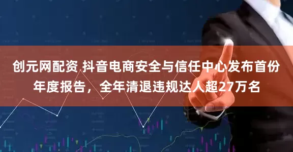 创元网配资 抖音电商安全与信任中心发布首份年度报告，全年清退违规达人超27万名