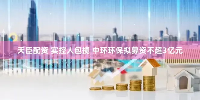 天臣配资 实控人包揽 中环环保拟募资不超3亿元