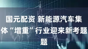 国元配资 新能源汽车集体“增重”行业迎来新考题
