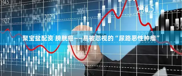 聚宝盆配资 膀胱癌——易被忽视的“尿路恶性肿瘤”