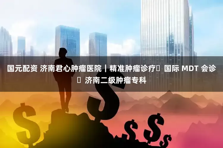 国元配资 济南君心肿瘤医院｜精准肿瘤诊疗・国际 MDT 会诊・济南二级肿瘤专科